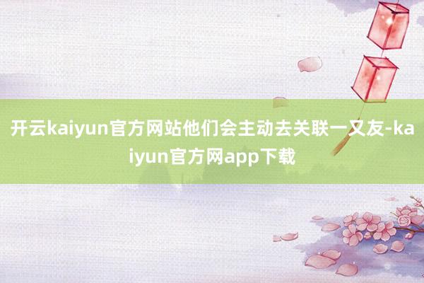 开云kaiyun官方网站他们会主动去关联一又友-kaiyun官方网app下载