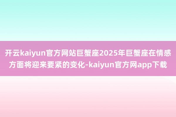开云kaiyun官方网站巨蟹座2025年巨蟹座在情感方面将迎来要紧的变化-kaiyun官方网app下载