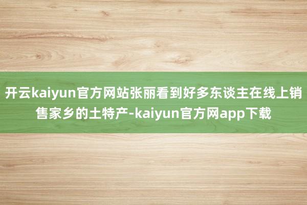 开云kaiyun官方网站张丽看到好多东谈主在线上销售家乡的土特产-kaiyun官方网app下载