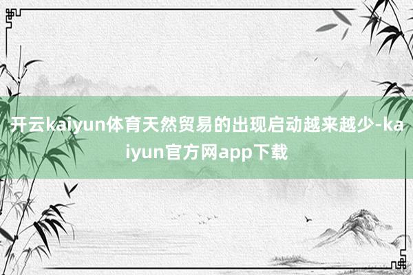 开云kaiyun体育天然贸易的出现启动越来越少-kaiyun官方网app下载