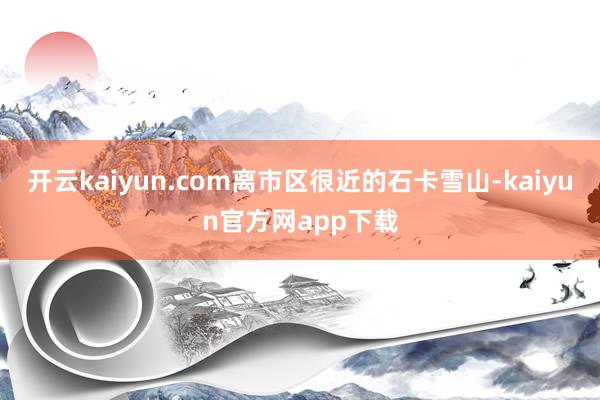开云kaiyun.com离市区很近的石卡雪山-kaiyun官方网app下载