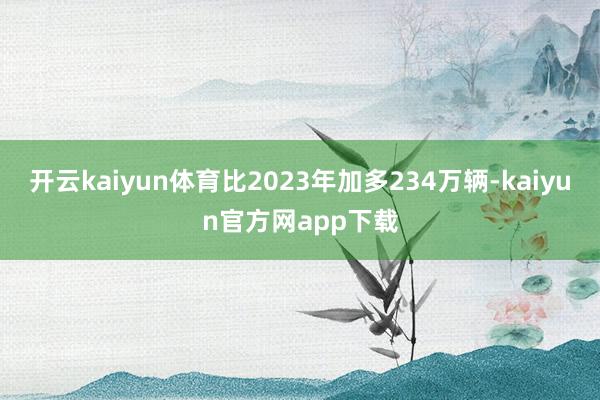 开云kaiyun体育比2023年加多234万辆-kaiyun官方网app下载