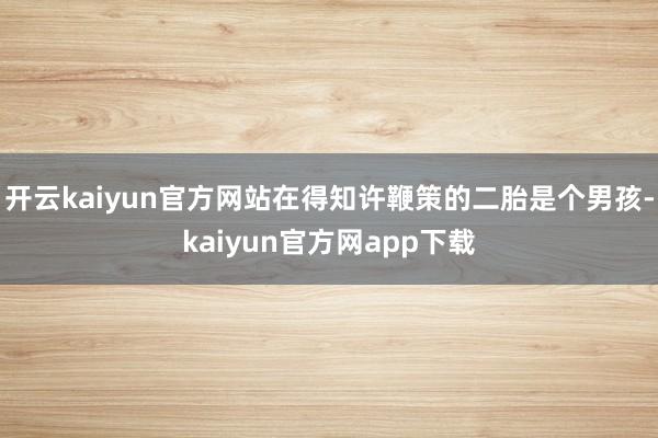 开云kaiyun官方网站在得知许鞭策的二胎是个男孩-kaiyun官方网app下载