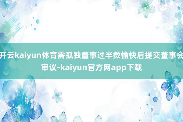 开云kaiyun体育需孤独董事过半数愉快后提交董事会审议-kaiyun官方网app下载