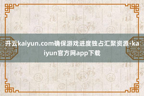 开云kaiyun.com确保游戏进度独占汇聚资源-kaiyun官方网app下载