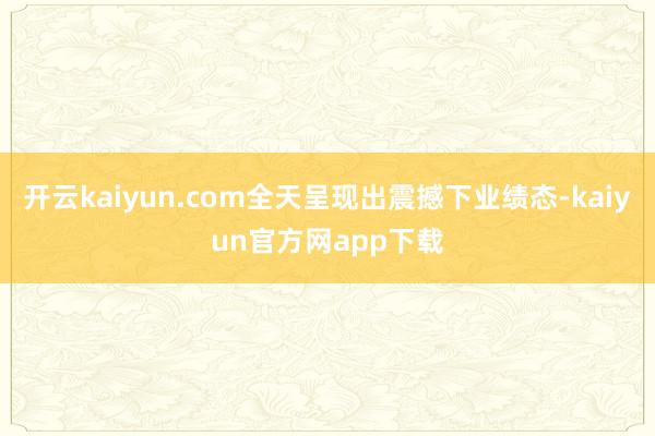 开云kaiyun.com全天呈现出震撼下业绩态-kaiyun官方网app下载