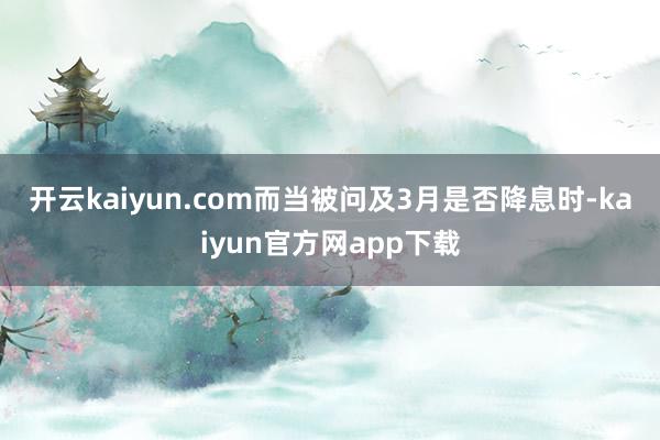 开云kaiyun.com　　而当被问及3月是否降息时-kaiyun官方网app下载