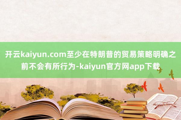 开云kaiyun.com至少在特朗普的贸易策略明确之前不会有所行为-kaiyun官方网app下载