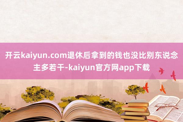 开云kaiyun.com退休后拿到的钱也没比别东说念主多若干-kaiyun官方网app下载