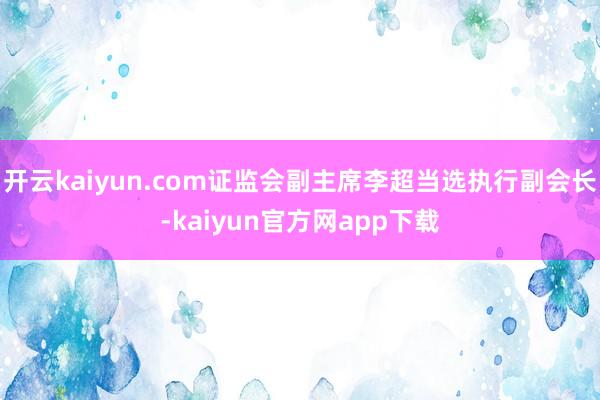 开云kaiyun.com证监会副主席李超当选执行副会长-kaiyun官方网app下载