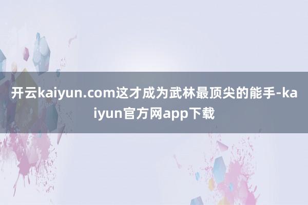 开云kaiyun.com这才成为武林最顶尖的能手-kaiyun官方网app下载