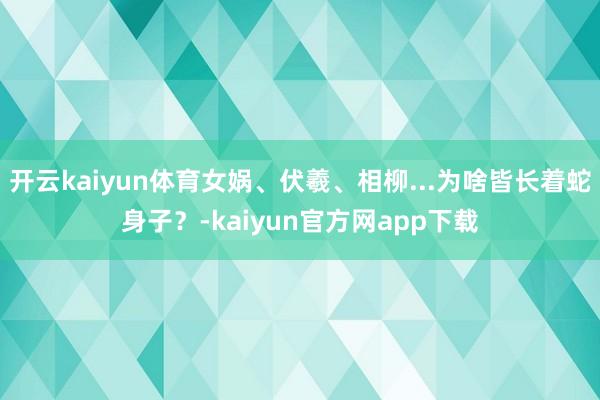 开云kaiyun体育女娲、伏羲、相柳...为啥皆长着蛇身子？-kaiyun官方网app下载