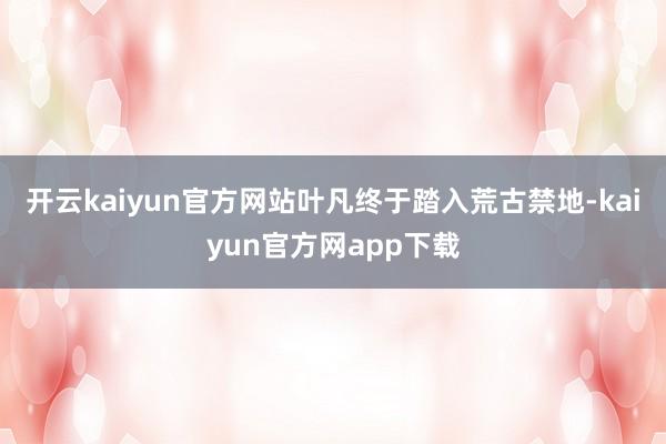 开云kaiyun官方网站叶凡终于踏入荒古禁地-kaiyun官方网app下载