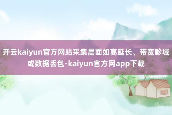 开云kaiyun官方网站采集层面如高延长、带宽畛域或数据丢包-kaiyun官方网app下载