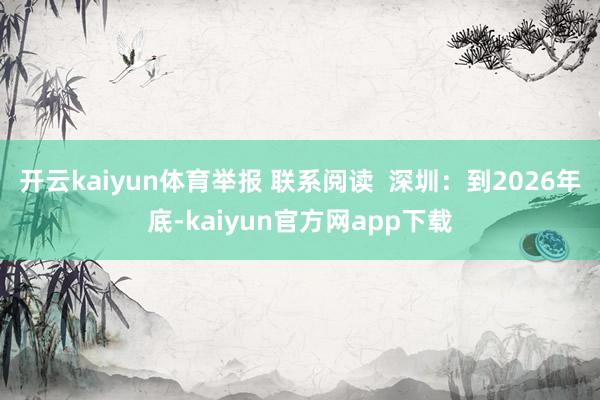 开云kaiyun体育举报 联系阅读  深圳：到2026年底-kaiyun官方网app下载
