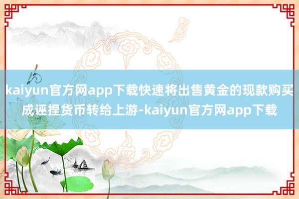 kaiyun官方网app下载快速将出售黄金的现款购买成诬捏货币转给上游-kaiyun官方网app下载
