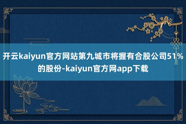 开云kaiyun官方网站第九城市将握有合股公司51%的股份-kaiyun官方网app下载