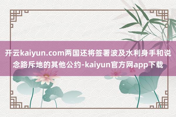开云kaiyun.com两国还将签署波及水利身手和说念路斥地的其他公约-kaiyun官方网app下载