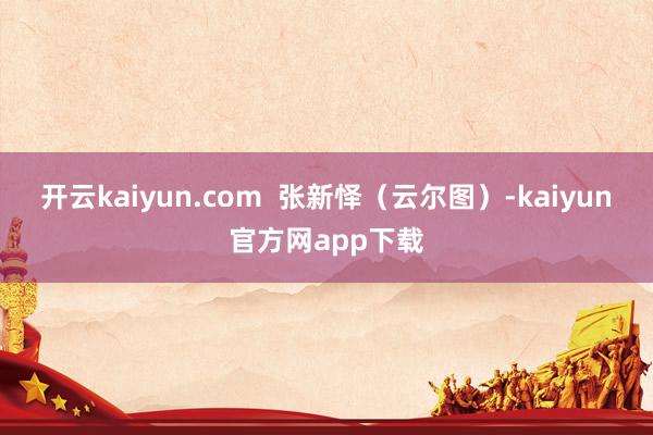 开云kaiyun.com  张新怿（云尔图）-kaiyun官方网app下载