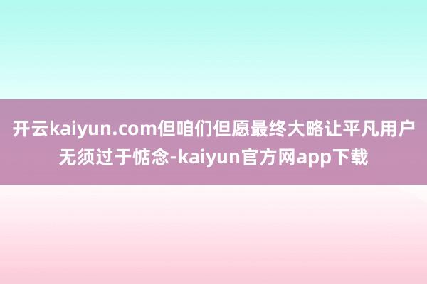 开云kaiyun.com但咱们但愿最终大略让平凡用户无须过于惦念-kaiyun官方网app下载