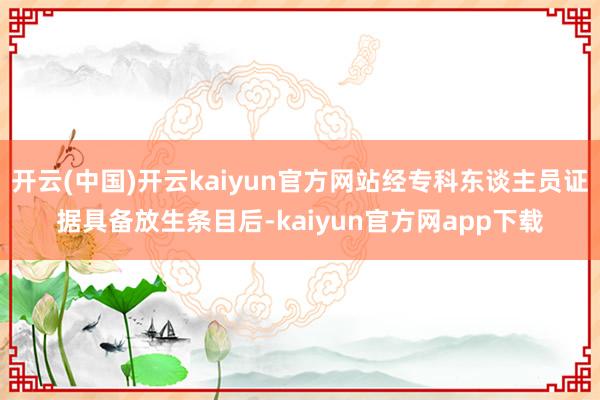 开云(中国)开云kaiyun官方网站经专科东谈主员证据具备放生条目后-kaiyun官方网app下载