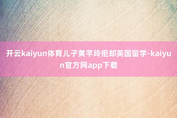 开云kaiyun体育儿子黄芊玲拒却英国留学-kaiyun官方网app下载