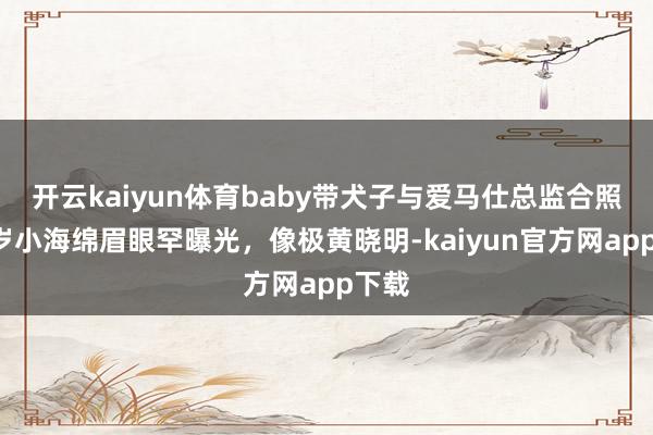 开云kaiyun体育baby带犬子与爱马仕总监合照，8岁小海绵眉眼罕曝光，像极黄晓明-kaiyun官方网app下载