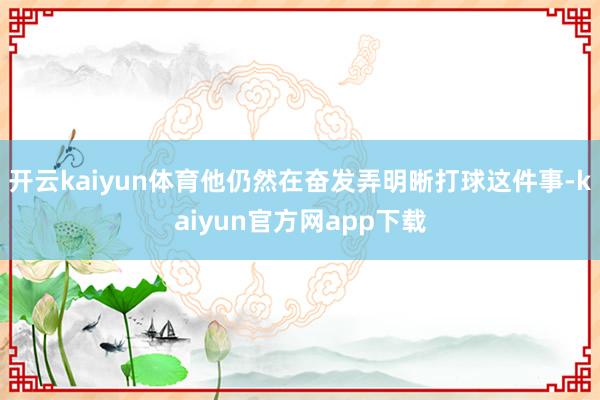 开云kaiyun体育他仍然在奋发弄明晰打球这件事-kaiyun官方网app下载