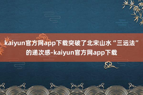 kaiyun官方网app下载突破了北宋山水“三远法”的递次感-kaiyun官方网app下载