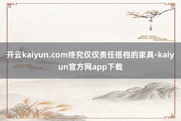开云kaiyun.com终究仅仅责任搭档的家具-kaiyun官方网app下载