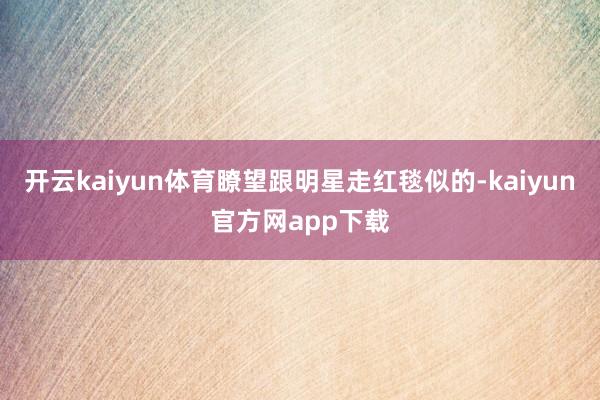 开云kaiyun体育瞭望跟明星走红毯似的-kaiyun官方网app下载