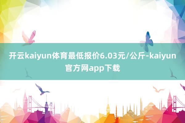 开云kaiyun体育最低报价6.03元/公斤-kaiyun官方网app下载