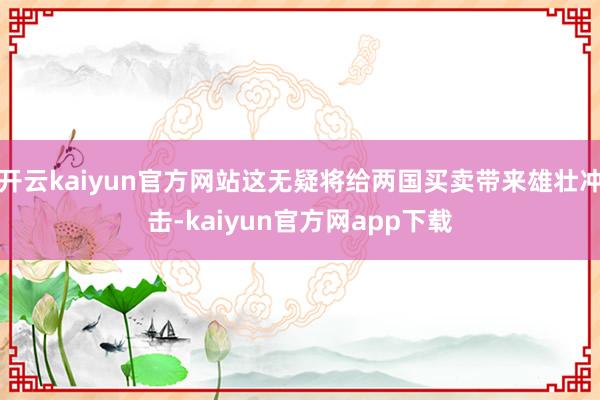 开云kaiyun官方网站这无疑将给两国买卖带来雄壮冲击-kaiyun官方网app下载