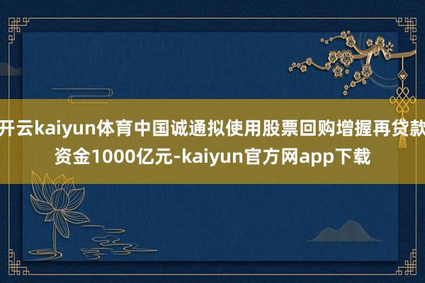 开云kaiyun体育中国诚通拟使用股票回购增握再贷款资金1000亿元-kaiyun官方网app下载