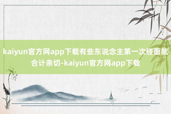kaiyun官方网app下载有些东说念主第一次碰面就合计亲切-kaiyun官方网app下载