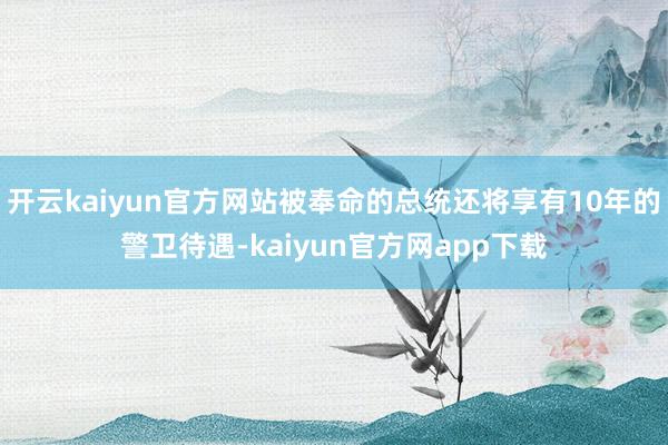 开云kaiyun官方网站被奉命的总统还将享有10年的警卫待遇-kaiyun官方网app下载