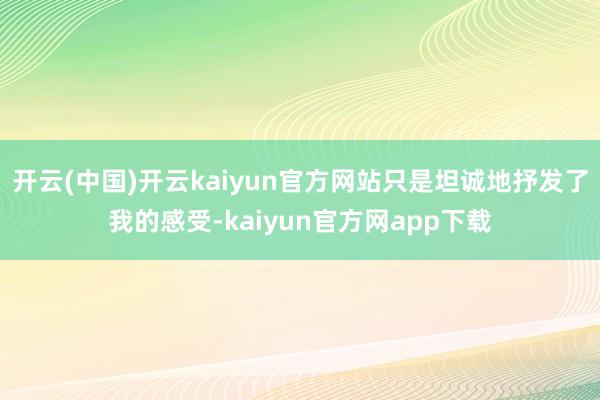 开云(中国)开云kaiyun官方网站只是坦诚地抒发了我的感受-kaiyun官方网app下载