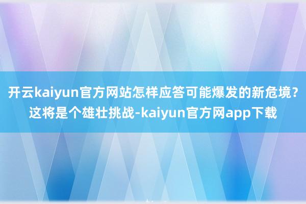开云kaiyun官方网站怎样应答可能爆发的新危境？这将是个雄壮挑战-kaiyun官方网app下载