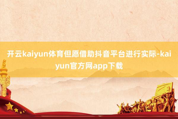开云kaiyun体育但愿借助抖音平台进行实际-kaiyun官方网app下载