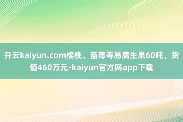开云kaiyun.com樱桃、蓝莓等易腐生果60吨、货值460万元-kaiyun官方网app下载