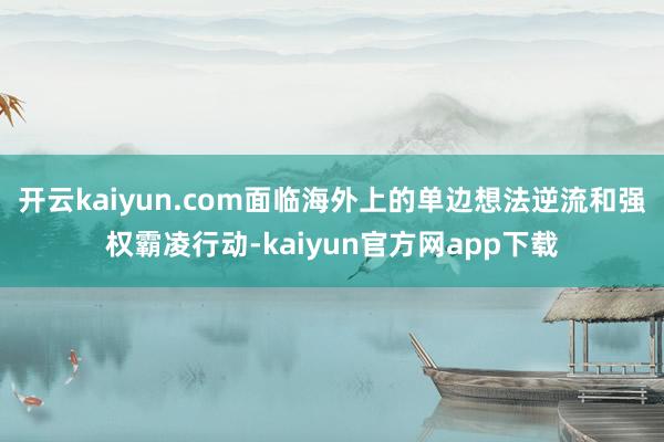 开云kaiyun.com面临海外上的单边想法逆流和强权霸凌行动-kaiyun官方网app下载