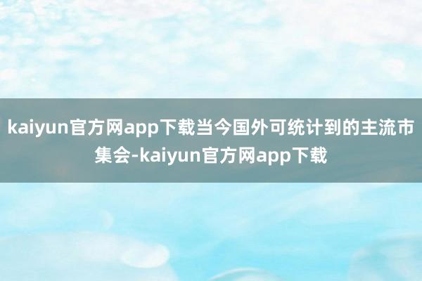 kaiyun官方网app下载当今国外可统计到的主流市集会-kaiyun官方网app下载