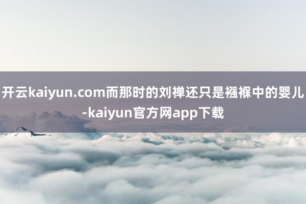 开云kaiyun.com而那时的刘禅还只是襁褓中的婴儿-kaiyun官方网app下载