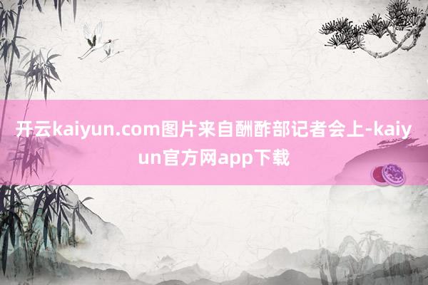 开云kaiyun.com图片来自酬酢部记者会上-kaiyun官方网app下载