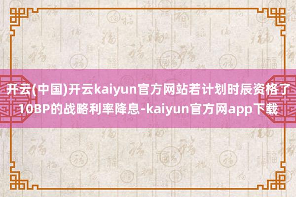 开云(中国)开云kaiyun官方网站若计划时辰资格了10BP的战略利率降息-kaiyun官方网app下载