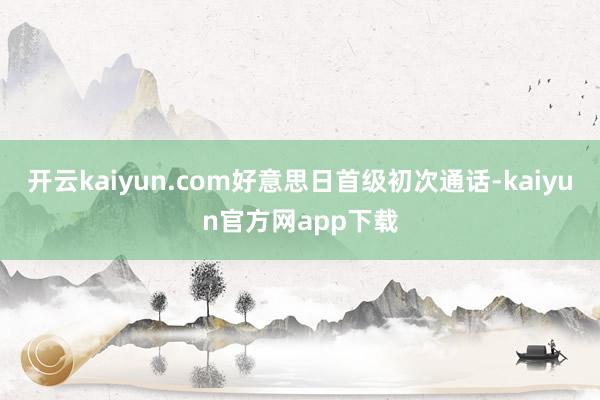 开云kaiyun.com好意思日首级初次通话-kaiyun官方网app下载