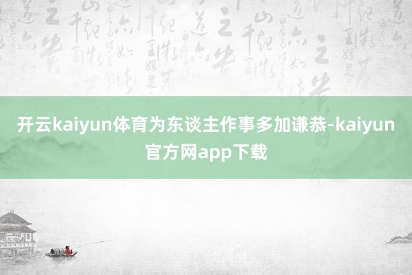 开云kaiyun体育为东谈主作事多加谦恭-kaiyun官方网app下载