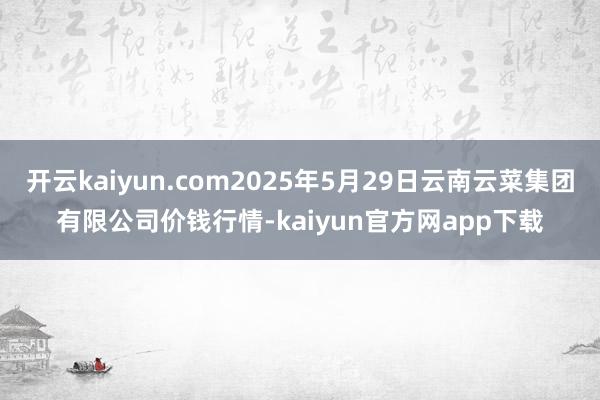 开云kaiyun.com2025年5月29日云南云菜集团有限公司价钱行情-kaiyun官方网app下载