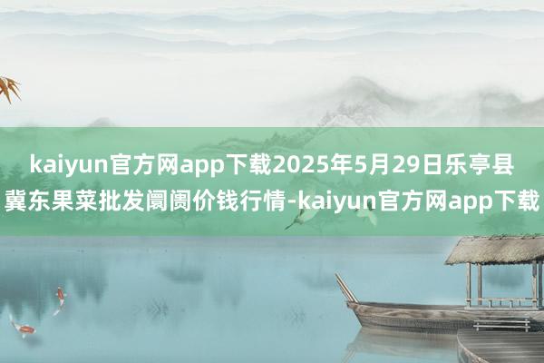 kaiyun官方网app下载2025年5月29日乐亭县冀东果菜批发阛阓价钱行情-kaiyun官方网app下载