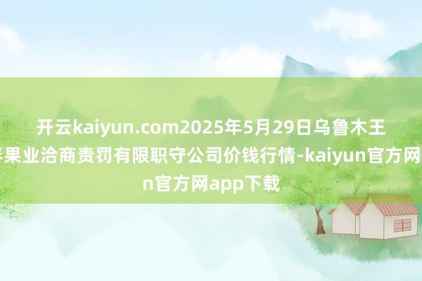 开云kaiyun.com2025年5月29日乌鲁木王人北园春果业洽商责罚有限职守公司价钱行情-kaiyun官方网app下载